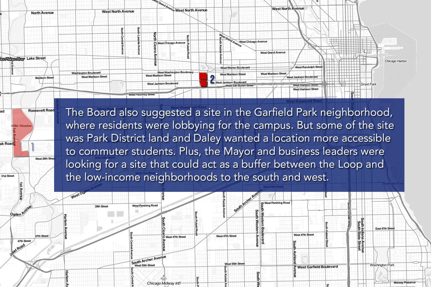 The Board also suggested a site in the Garfield Park neighborhood, where residents were lobbying for the campus. But some of the site was Park District land and Daley wanted a location more accessible to commuter students. Plus, the Mayor and business leaders were looking for a site that could act as a buffer between the Loop and the low-income neighborhoods to the south and west.